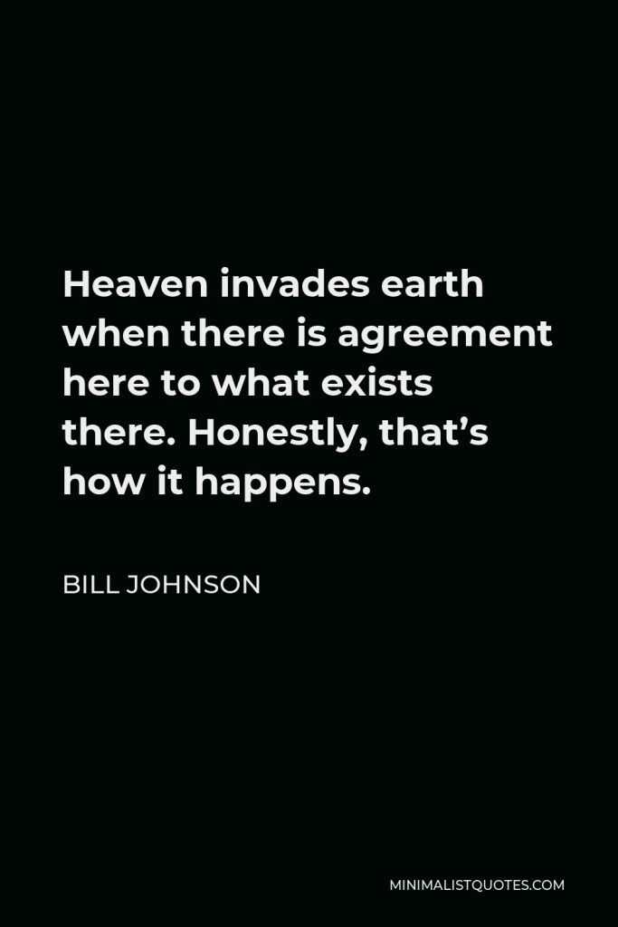 Bill Johnson Quote - Heaven invades earth when there is agreement here to what exists there. Honestly, that’s how it happens.