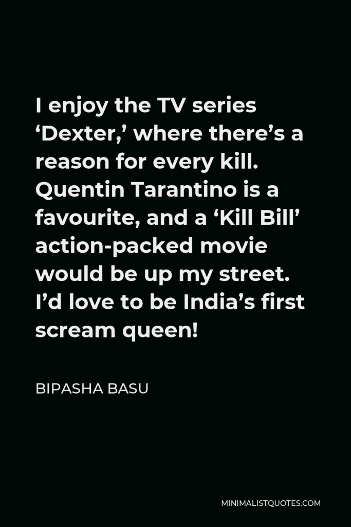 Bipasha Basu Quote - I enjoy the TV series ‘Dexter,’ where there’s a reason for every kill. Quentin Tarantino is a favourite, and a ‘Kill Bill’ action-packed movie would be up my street. I’d love to be India’s first scream queen!