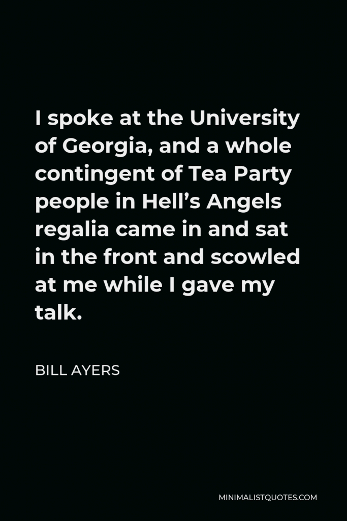 Bill Ayers Quote - I spoke at the University of Georgia, and a whole contingent of Tea Party people in Hell’s Angels regalia came in and sat in the front and scowled at me while I gave my talk.