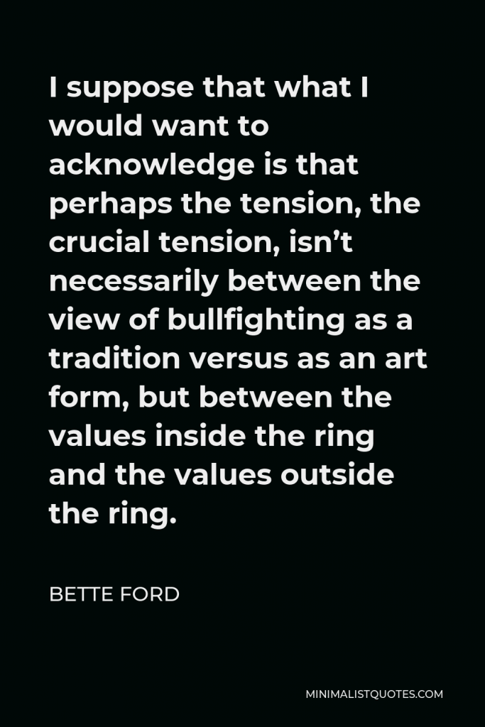 Bette Ford Quote - I suppose that what I would want to acknowledge is that perhaps the tension, the crucial tension, isn’t necessarily between the view of bullfighting as a tradition versus as an art form, but between the values inside the ring and the values outside the ring.