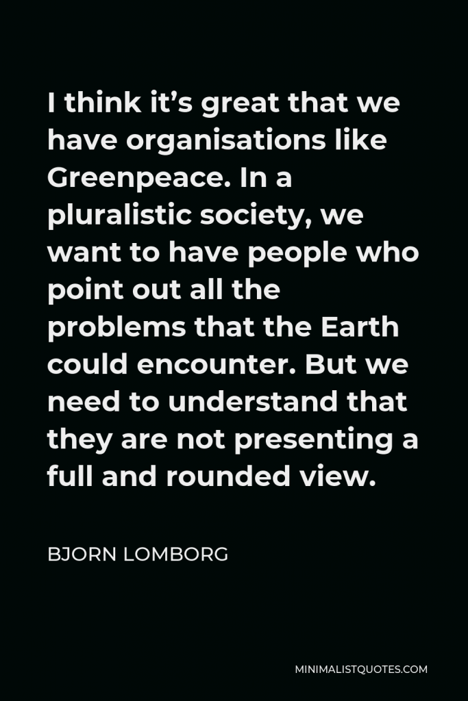 Bjorn Lomborg Quote - I think it’s great that we have organisations like Greenpeace. In a pluralistic society, we want to have people who point out all the problems that the Earth could encounter. But we need to understand that they are not presenting a full and rounded view.