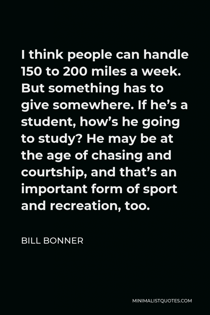 Bill Bonner Quote - I think people can handle 150 to 200 miles a week. But something has to give somewhere. If he’s a student, how’s he going to study? He may be at the age of chasing and courtship, and that’s an important form of sport and recreation, too.