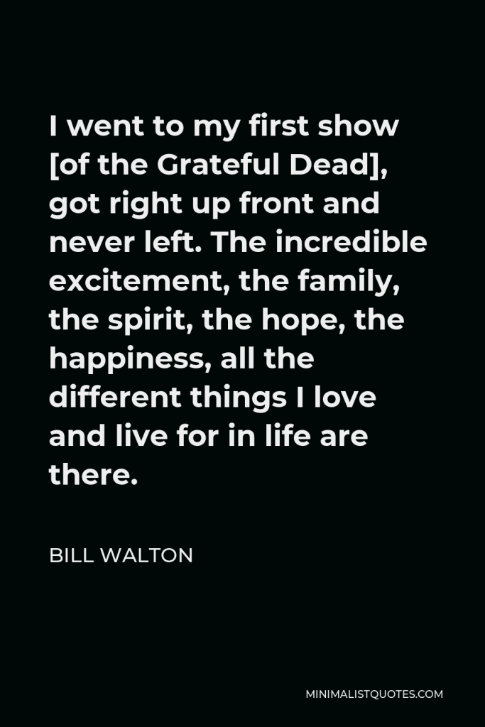 Bill Walton Quote - I went to my first show [of the Grateful Dead], got right up front and never left. The incredible excitement, the family, the spirit, the hope, the happiness, all the different things I love and live for in life are there.