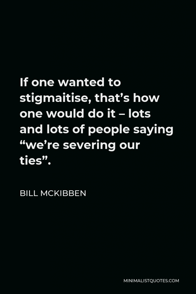 Bill McKibben Quote - If one wanted to stigmaitise, that’s how one would do it – lots and lots of people saying “we’re severing our ties”.