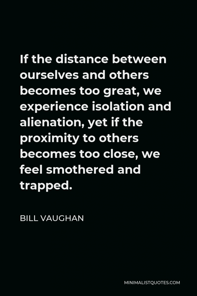 Bill Vaughan Quote - If the distance between ourselves and others becomes too great, we experience isolation and alienation, yet if the proximity to others becomes too close, we feel smothered and trapped.