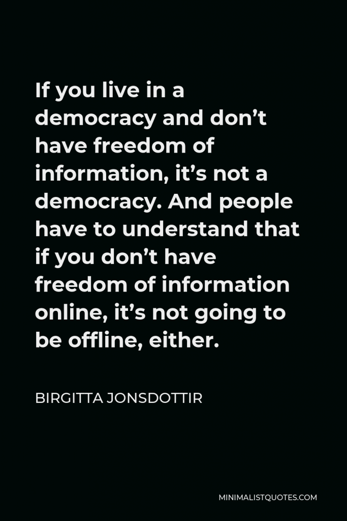 Birgitta Jonsdottir Quote - If you live in a democracy and don’t have freedom of information, it’s not a democracy. And people have to understand that if you don’t have freedom of information online, it’s not going to be offline, either.