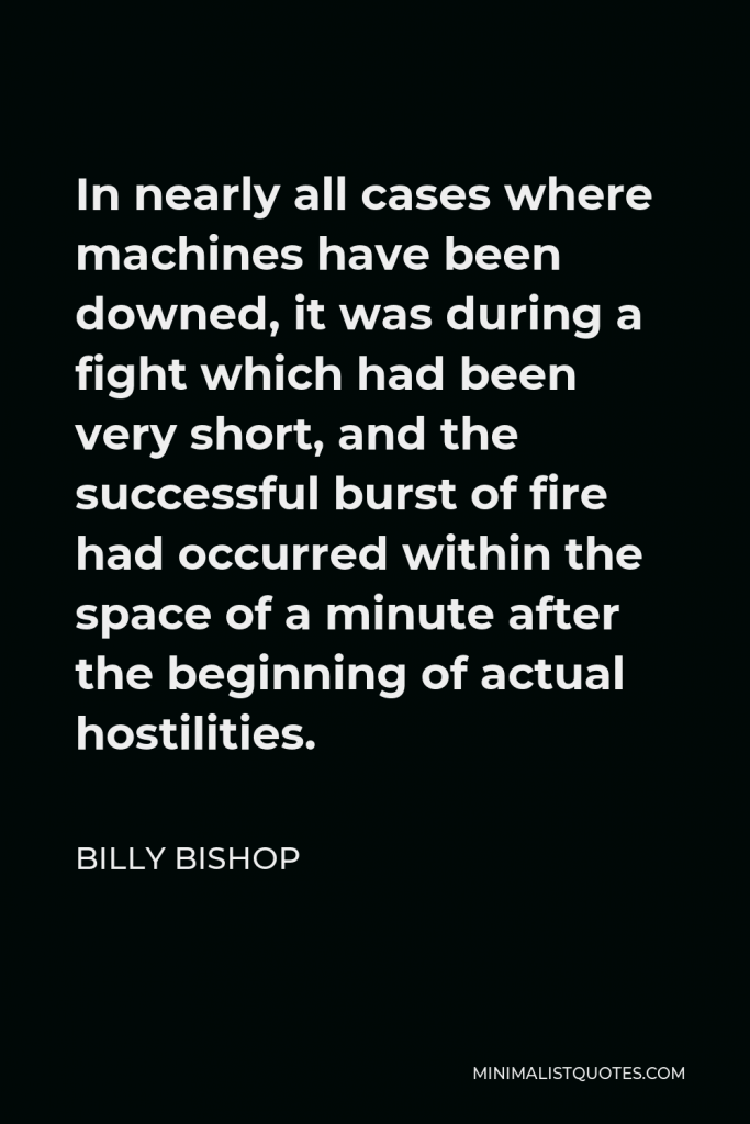 Billy Bishop Quote - In nearly all cases where machines have been downed, it was during a fight which had been very short, and the successful burst of fire had occurred within the space of a minute after the beginning of actual hostilities.