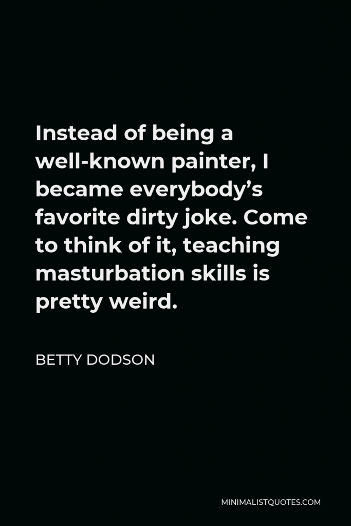 Betty Dodson Quote - Instead of being a well-known painter, I became everybody’s favorite dirty joke. Come to think of it, teaching masturbation skills is pretty weird.