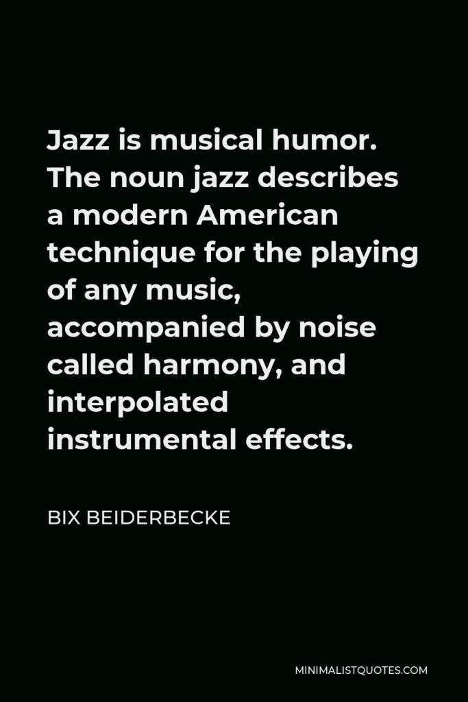 Bix Beiderbecke Quote - Jazz is musical humor. The noun jazz describes a modern American technique for the playing of any music, accompanied by noise called harmony, and interpolated instrumental effects.