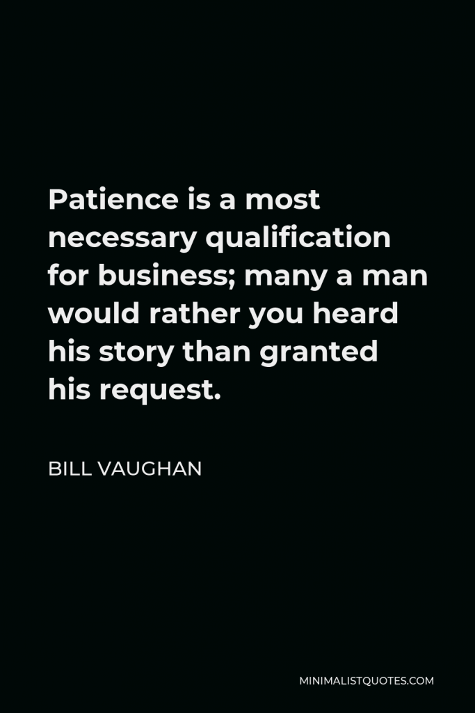 Bill Vaughan Quote - Patience is a most necessary qualification for business; many a man would rather you heard his story than granted his request.