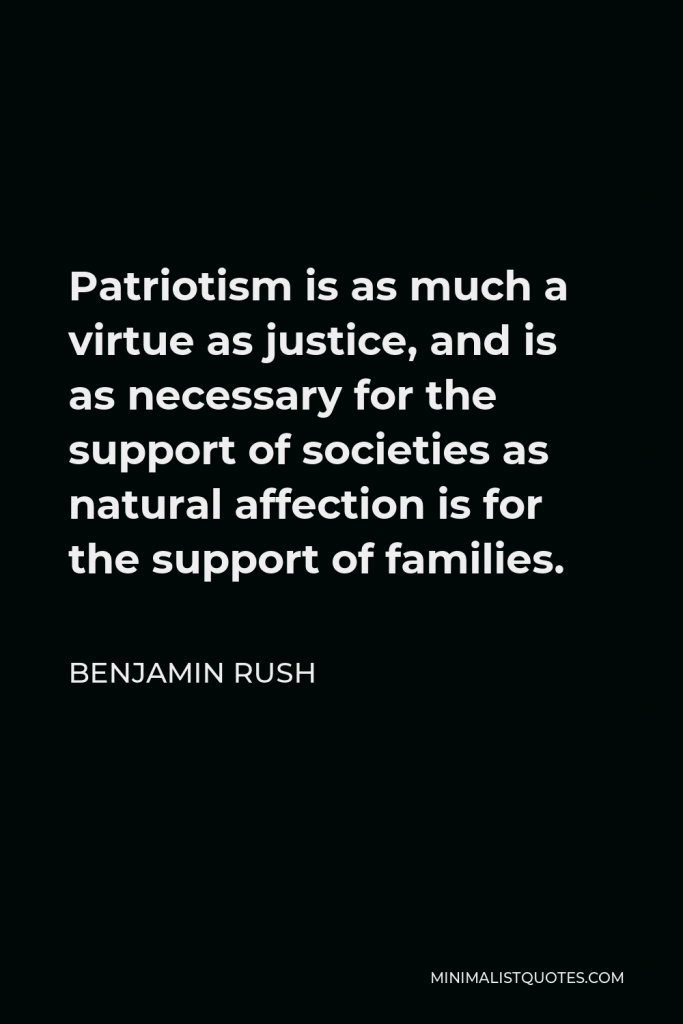 Benjamin Rush Quote - Patriotism is as much a virtue as justice, and is as necessary for the support of societies as natural affection is for the support of families.