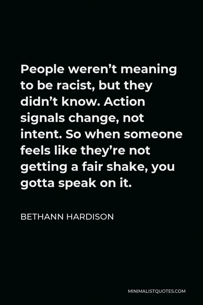 Bethann Hardison Quote - People weren’t meaning to be racist, but they didn’t know. Action signals change, not intent. So when someone feels like they’re not getting a fair shake, you gotta speak on it.