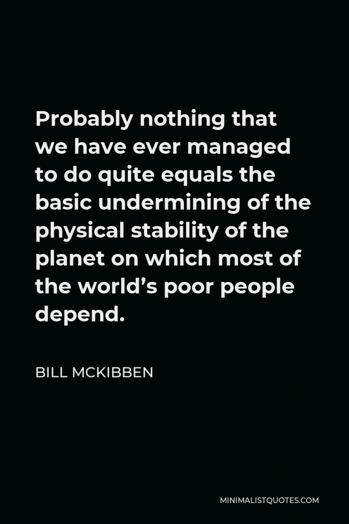 Bill McKibben Quote - Probably nothing that we have ever managed to do quite equals the basic undermining of the physical stability of the planet on which most of the world’s poor people depend.