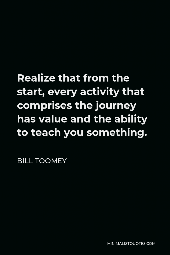 Bill Toomey Quote - Realize that from the start, every activity that comprises the journey has value and the ability to teach you something.