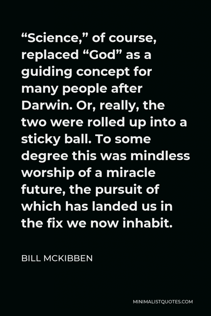 Bill McKibben Quote - “Science,” of course, replaced “God” as a guiding concept for many people after Darwin. Or, really, the two were rolled up into a sticky ball. To some degree this was mindless worship of a miracle future, the pursuit of which has landed us in the fix we now inhabit.
