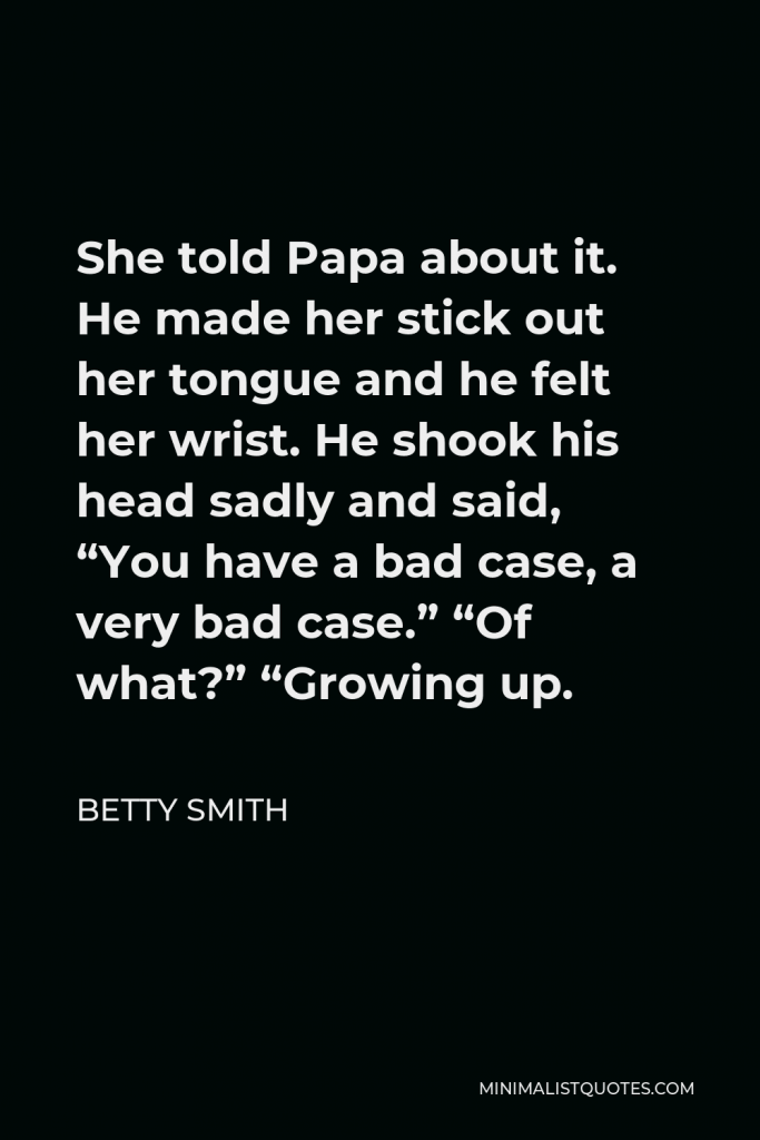 Betty Smith Quote - She told Papa about it. He made her stick out her tongue and he felt her wrist. He shook his head sadly and said, “You have a bad case, a very bad case.” “Of what?” “Growing up.