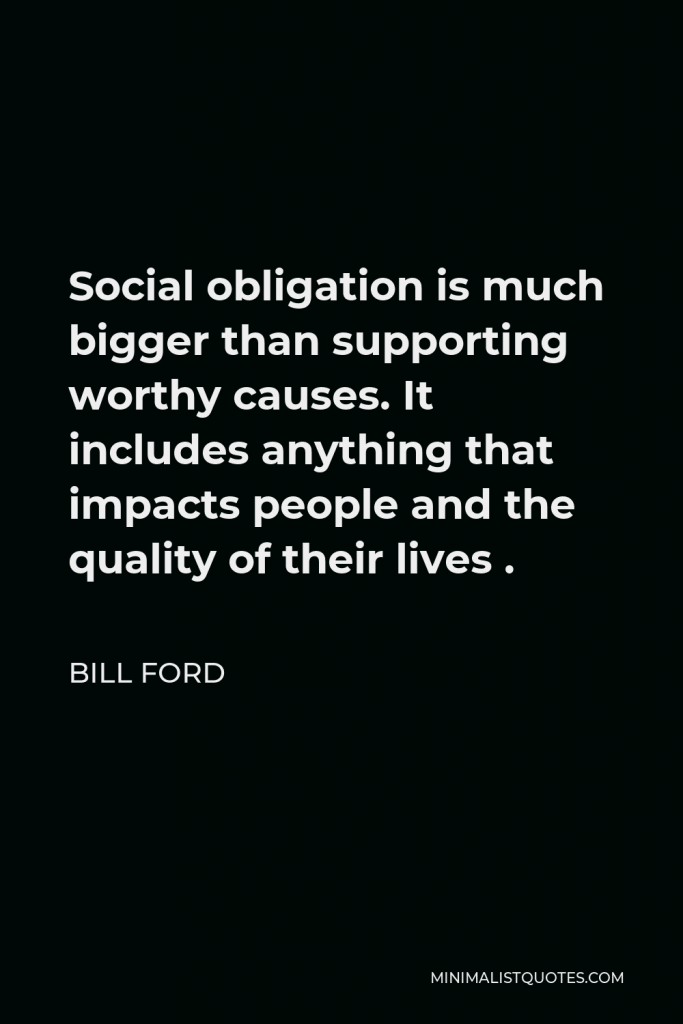Bill Ford Quote - Social obligation is much bigger than supporting worthy causes. It includes anything that impacts people and the quality of their lives .