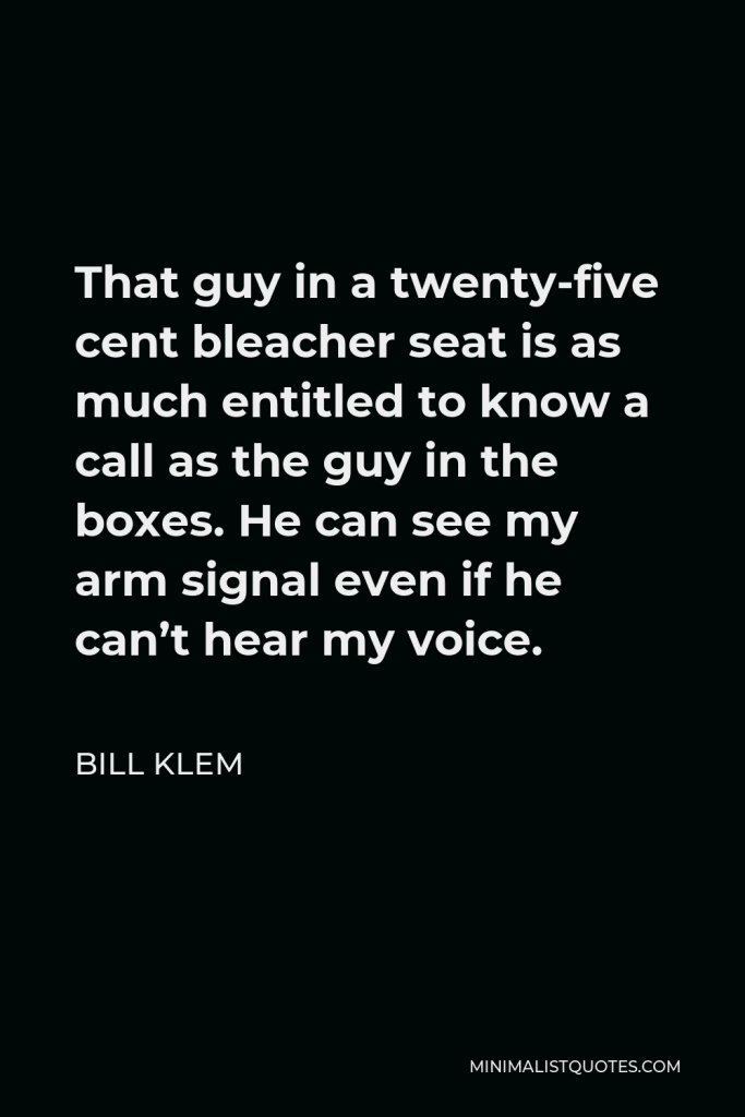 Bill Klem Quote - That guy in a twenty-five cent bleacher seat is as much entitled to know a call as the guy in the boxes. He can see my arm signal even if he can’t hear my voice.