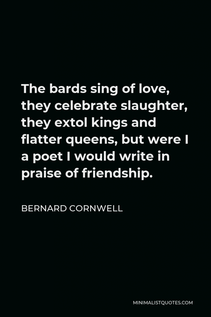 Bernard Cornwell Quote - The bards sing of love, they celebrate slaughter, they extol kings and flatter queens, but were I a poet I would write in praise of friendship.