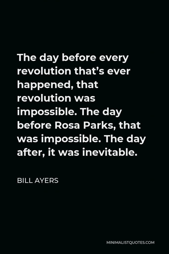 Bill Ayers Quote - The day before every revolution that’s ever happened, that revolution was impossible. The day before Rosa Parks, that was impossible. The day after, it was inevitable.