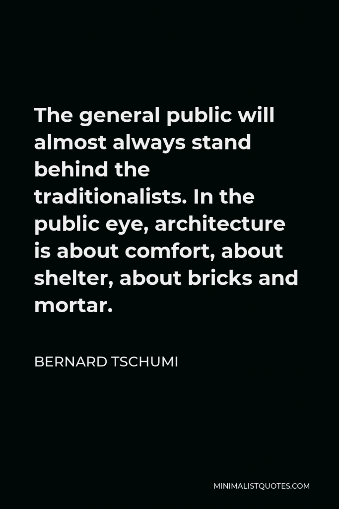 Bernard Tschumi Quote - The general public will almost always stand behind the traditionalists. In the public eye, architecture is about comfort, about shelter, about bricks and mortar.