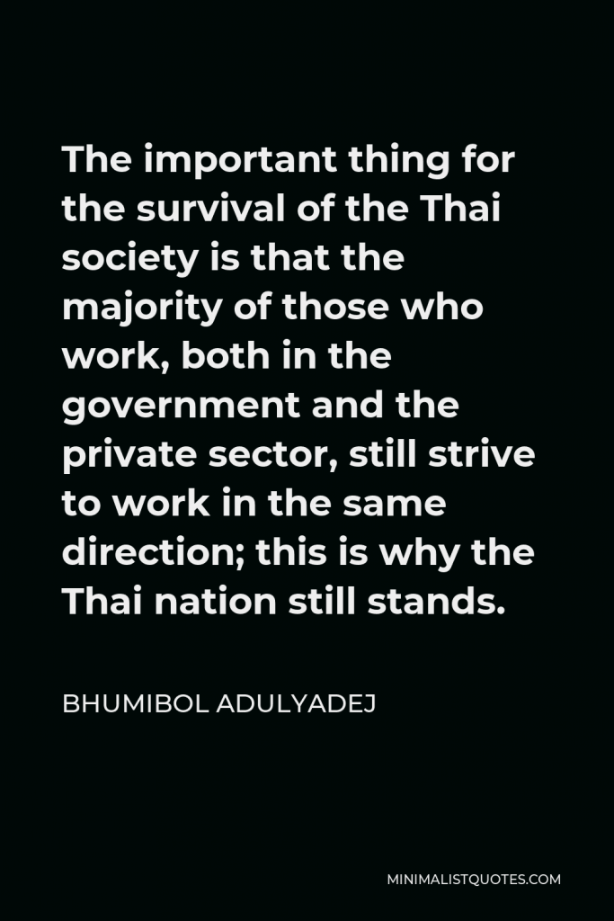 Bhumibol Adulyadej Quote - The important thing for the survival of the Thai society is that the majority of those who work, both in the government and the private sector, still strive to work in the same direction; this is why the Thai nation still stands.