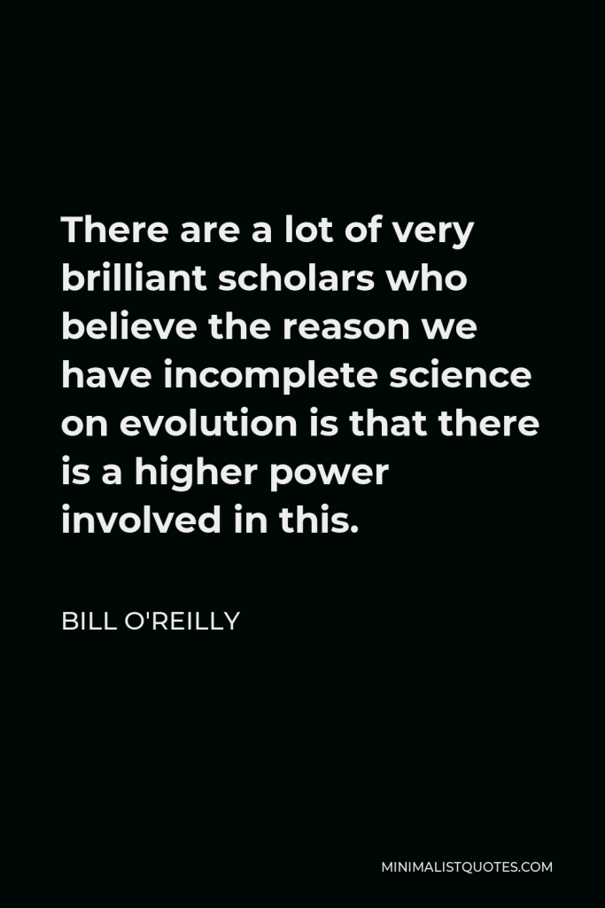 Bill O'Reilly Quote - There are a lot of very brilliant scholars who believe the reason we have incomplete science on evolution is that there is a higher power involved in this.