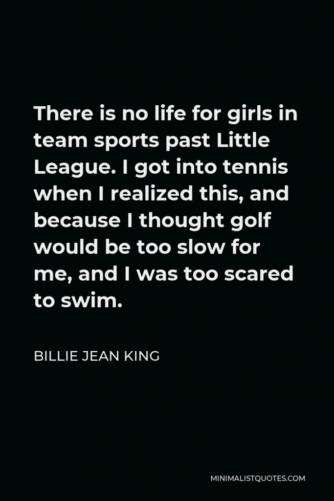 Billie Jean King Quote - There is no life for girls in team sports past Little League. I got into tennis when I realized this, and because I thought golf would be too slow for me, and I was too scared to swim.