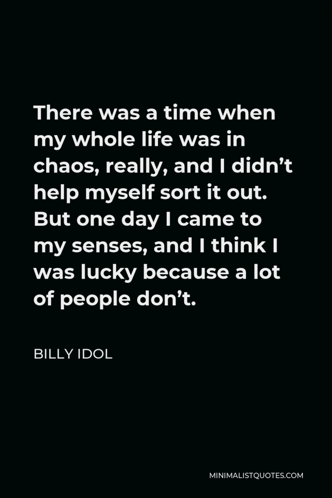 Billy Idol Quote - There was a time when my whole life was in chaos, really, and I didn’t help myself sort it out. But one day I came to my senses, and I think I was lucky because a lot of people don’t.