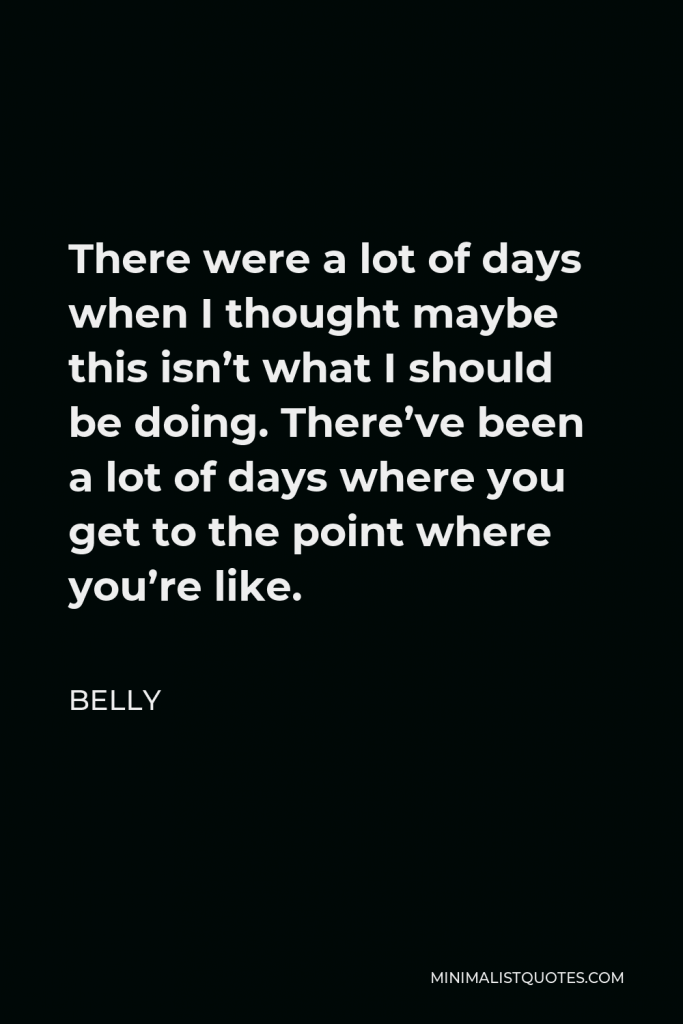 Belly Quote - There were a lot of days when I thought maybe this isn’t what I should be doing. There’ve been a lot of days where you get to the point where you’re like.