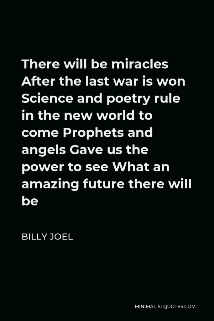 Billy Joel Quote - There will be miracles After the last war is won Science and poetry rule in the new world to come Prophets and angels Gave us the power to see What an amazing future there will be