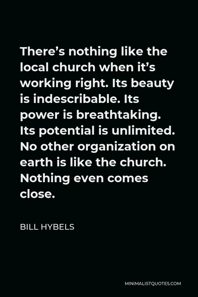 Bill Hybels Quote - There’s nothing like the local church when it’s working right. Its beauty is indescribable. Its power is breathtaking. Its potential is unlimited. No other organization on earth is like the church. Nothing even comes close.