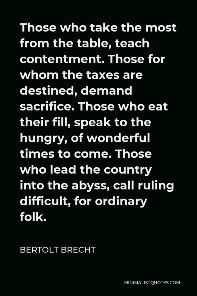 Bertolt Brecht Quote - Those who take the most from the table, teach contentment. Those for whom the taxes are destined, demand sacrifice. Those who eat their fill, speak to the hungry, of wonderful times to come. Those who lead the country into the abyss, call ruling difficult, for ordinary folk.