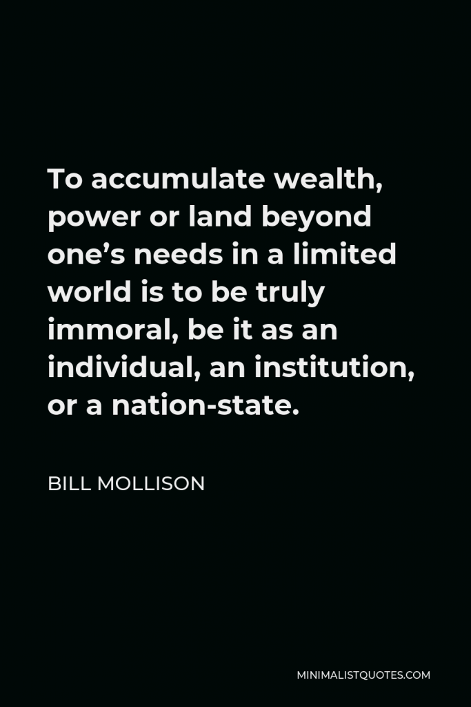 Bill Mollison Quote - To accumulate wealth, power or land beyond one’s needs in a limited world is to be truly immoral, be it as an individual, an institution, or a nation-state.