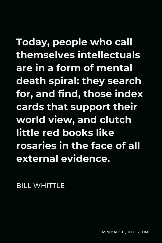 Bill Whittle Quote - Today, people who call themselves intellectuals are in a form of mental death spiral: they search for, and find, those index cards that support their world view, and clutch little red books like rosaries in the face of all external evidence.