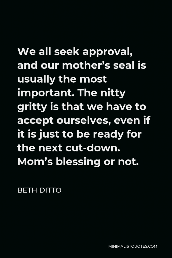Beth Ditto Quote - We all seek approval, and our mother’s seal is usually the most important. The nitty gritty is that we have to accept ourselves, even if it is just to be ready for the next cut-down. Mom’s blessing or not.