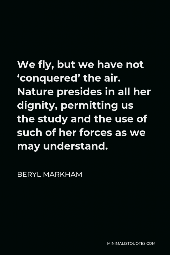 Beryl Markham Quote - We fly, but we have not ‘conquered’ the air. Nature presides in all her dignity, permitting us the study and the use of such of her forces as we may understand.