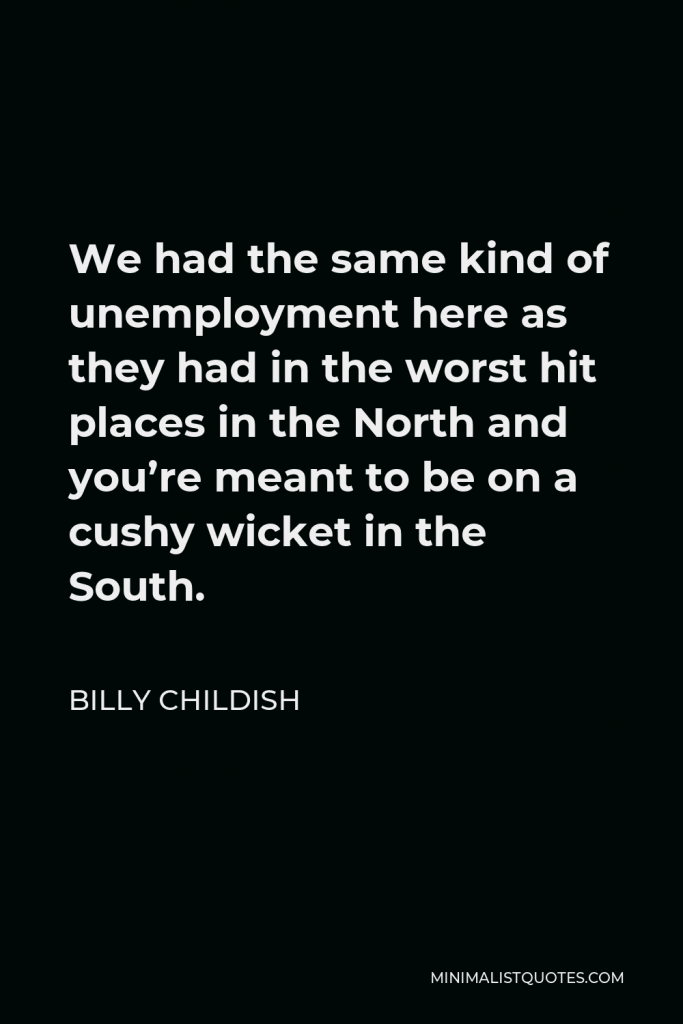 Billy Childish Quote - We had the same kind of unemployment here as they had in the worst hit places in the North and you’re meant to be on a cushy wicket in the South.
