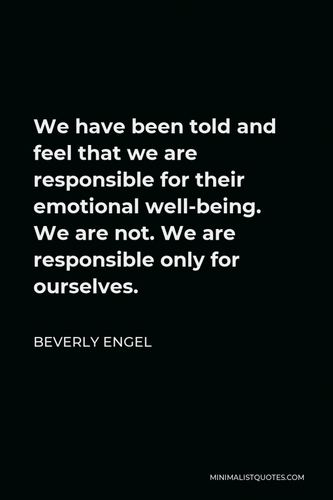 Beverly Engel Quote - We have been told and feel that we are responsible for their emotional well-being. We are not. We are responsible only for ourselves.