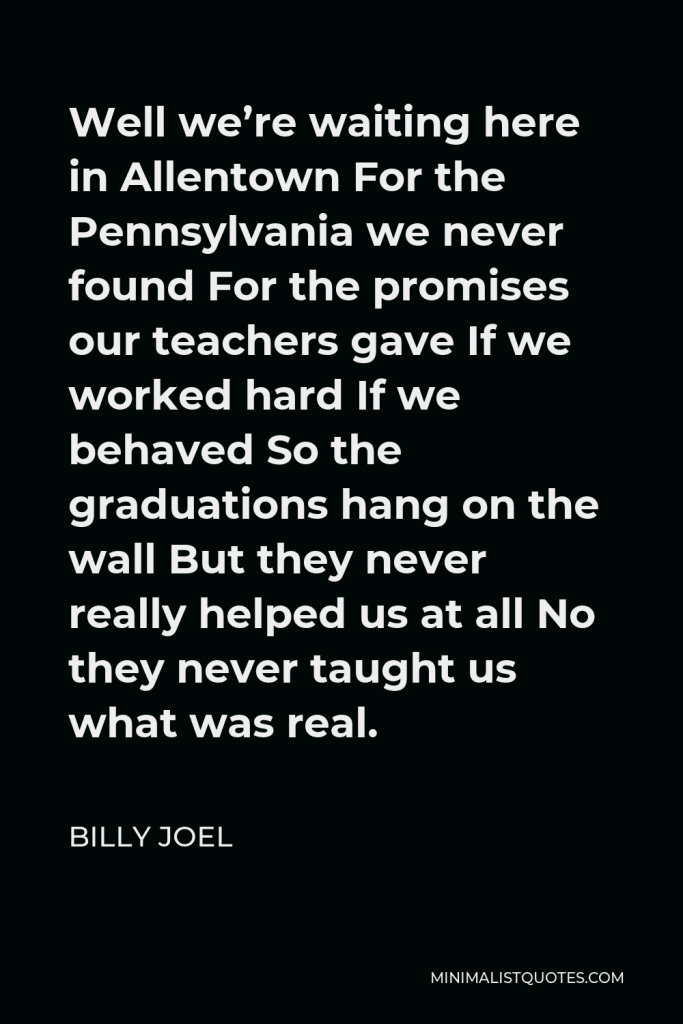 Billy Joel Quote - Well we’re waiting here in Allentown For the Pennsylvania we never found For the promises our teachers gave If we worked hard If we behaved So the graduations hang on the wall But they never really helped us at all No they never taught us what was real.