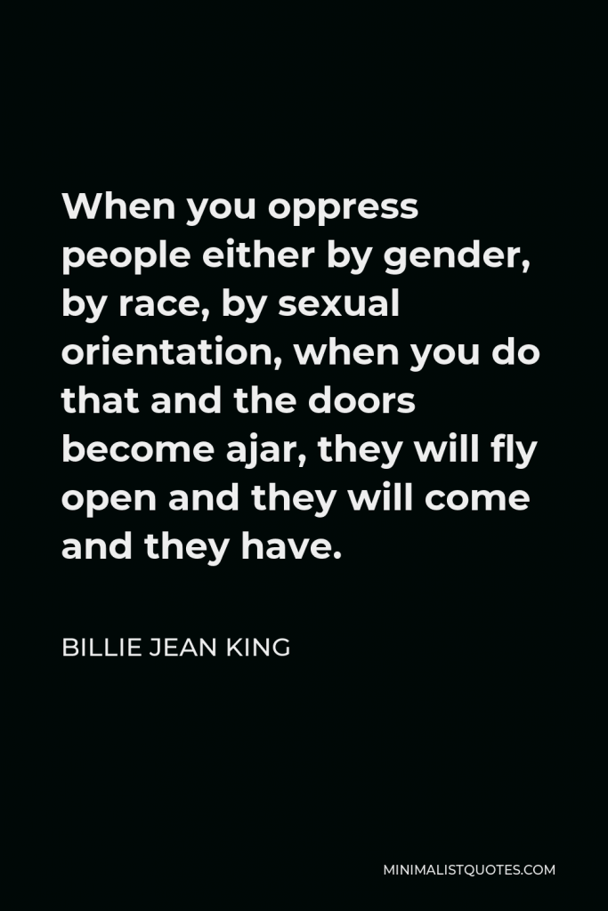 Billie Jean King Quote - When you oppress people either by gender, by race, by sexual orientation, when you do that and the doors become ajar, they will fly open and they will come and they have.