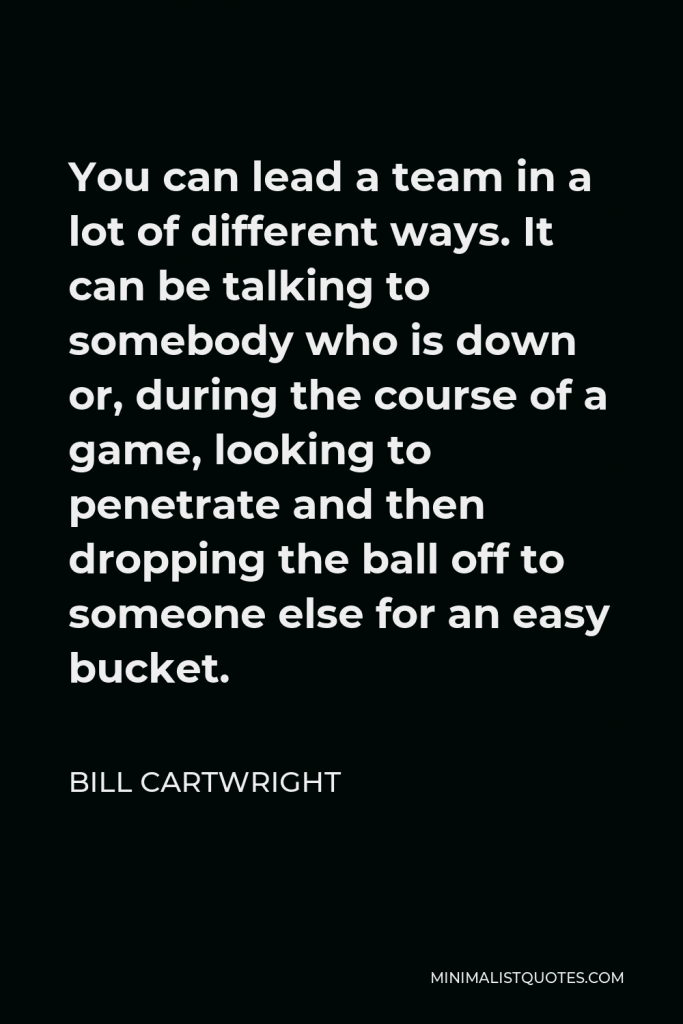 Bill Cartwright Quote - You can lead a team in a lot of different ways. It can be talking to somebody who is down or, during the course of a game, looking to penetrate and then dropping the ball off to someone else for an easy bucket.