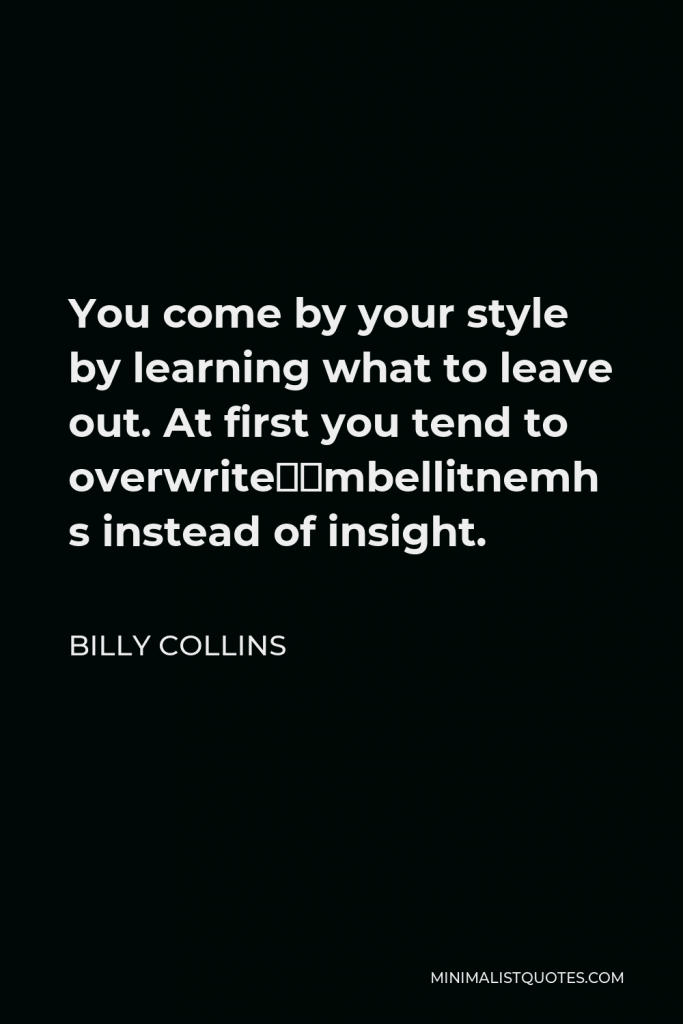 Billy Collins Quote - You come by your style by learning what to leave out. At first you tend to overwrite—embellishment instead of insight.