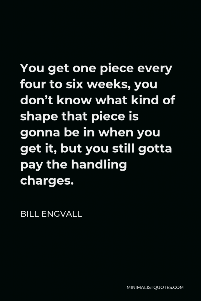 Bill Engvall Quote - You get one piece every four to six weeks, you don’t know what kind of shape that piece is gonna be in when you get it, but you still gotta pay the handling charges.