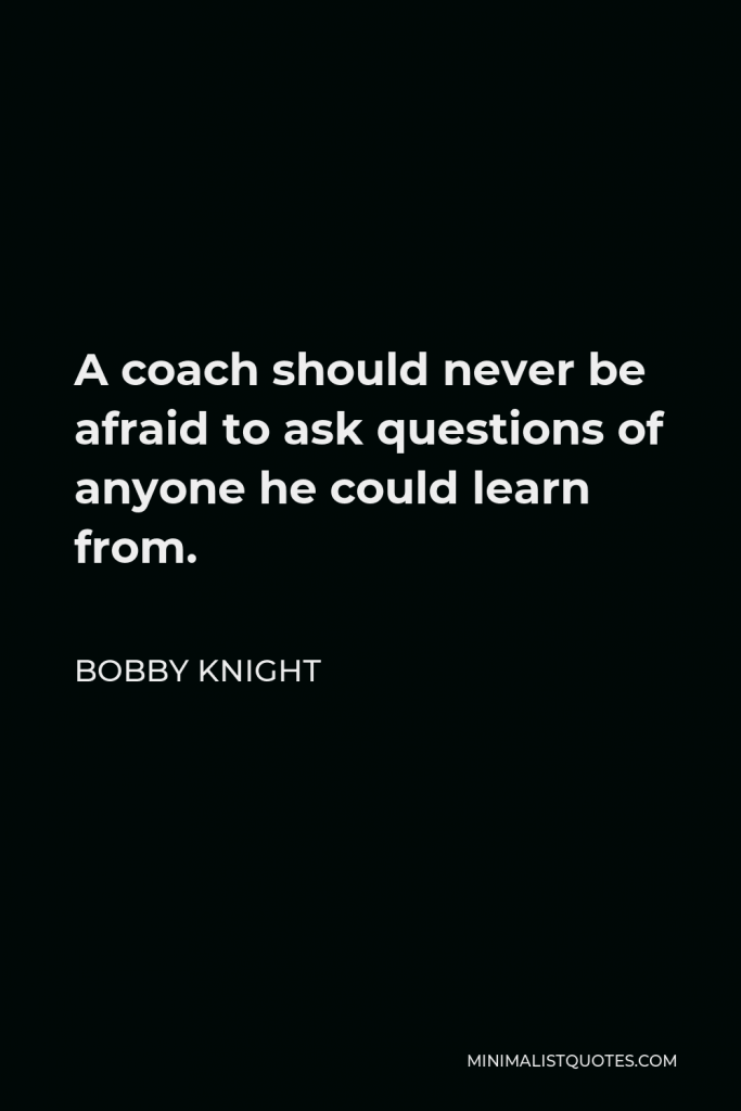 Bobby Knight Quote - A coach should never be afraid to ask questions of anyone he could learn from.