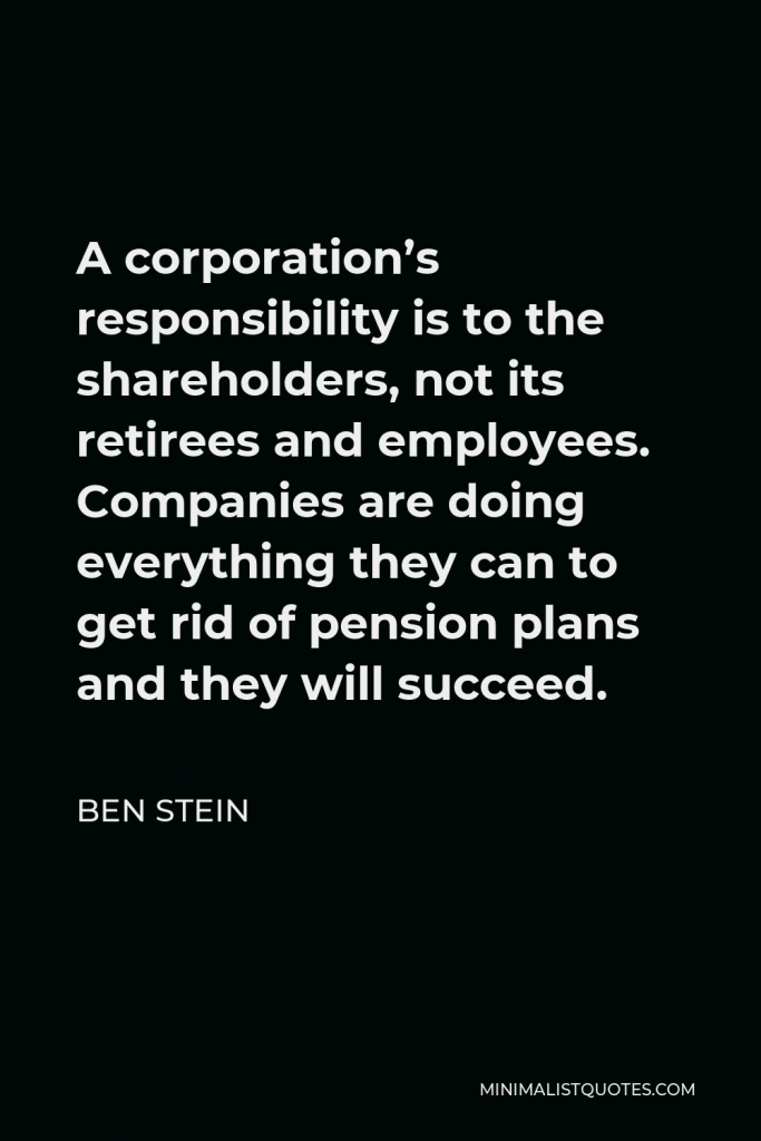 Ben Stein Quote - A corporation’s responsibility is to the shareholders, not its retirees and employees. Companies are doing everything they can to get rid of pension plans and they will succeed.