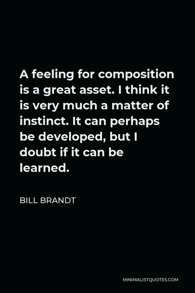Bill Brandt Quote - A feeling for composition is a great asset. I think it is very much a matter of instinct. It can perhaps be developed, but I doubt if it can be learned.