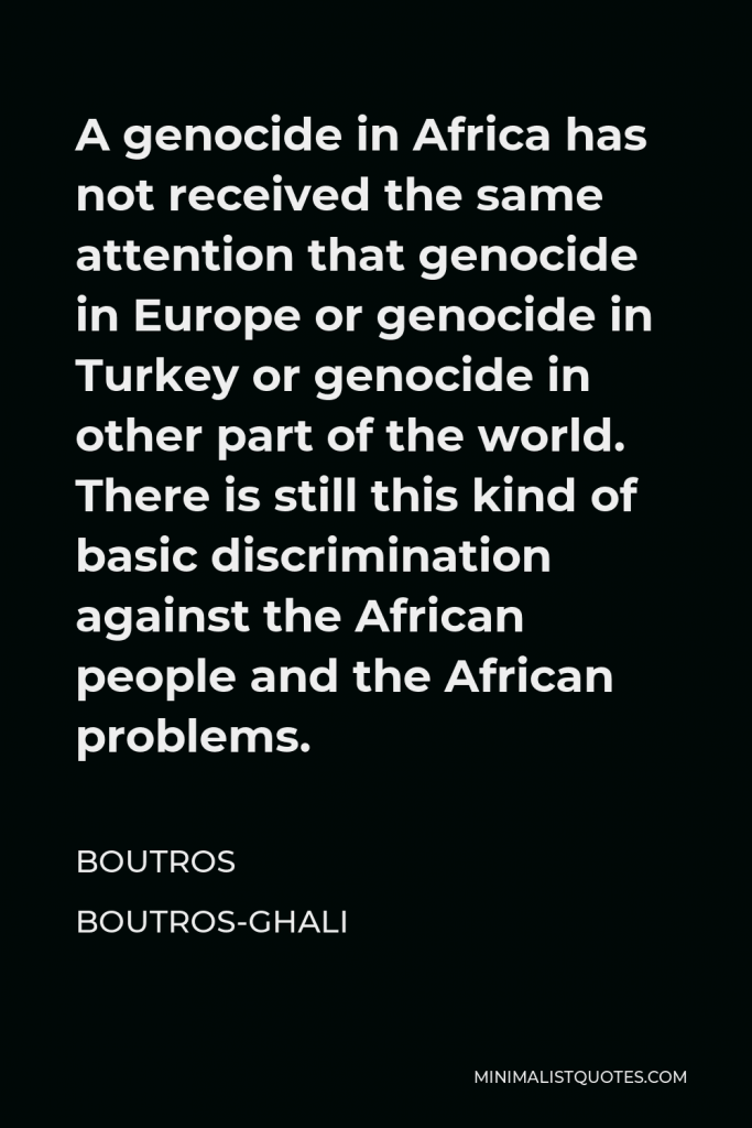 Boutros Boutros-Ghali Quote - A genocide in Africa has not received the same attention that genocide in Europe or genocide in Turkey or genocide in other part of the world. There is still this kind of basic discrimination against the African people and the African problems.
