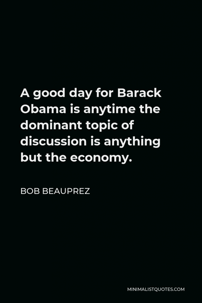 Bob Beauprez Quote - A good day for Barack Obama is anytime the dominant topic of discussion is anything but the economy.