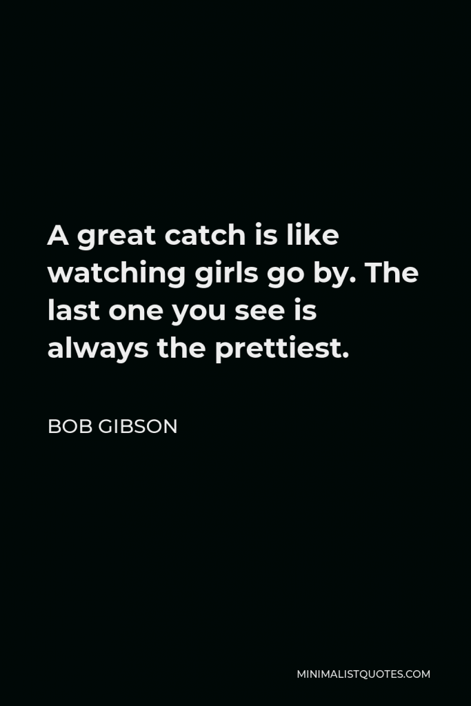 Bob Gibson Quote - A great catch is like watching girls go by. The last one you see is always the prettiest.